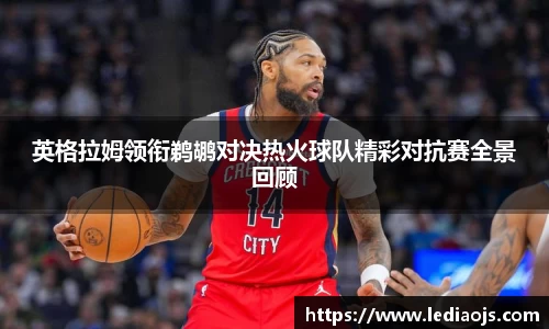 英格拉姆领衔鹈鹕对决热火球队精彩对抗赛全景回顾